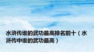 水浒传谁的武功最高排名前十（水浒传中谁的武功最高）