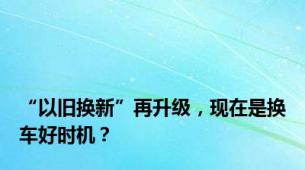 “以旧换新”再升级，现在是换车好时机？