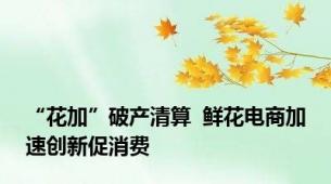 “花加”破产清算  鲜花电商加速创新促消费