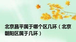 北京昌平属于哪个区几环（北京朝阳区属于几环）