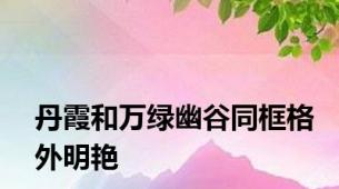 丹霞和万绿幽谷同框格外明艳