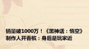 销量破1000万！《黑神话：悟空》制作人开香槟：身后是玩家近