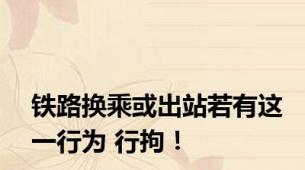 铁路换乘或出站若有这一行为 行拘！