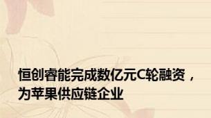 恒创睿能完成数亿元C轮融资，为苹果供应链企业