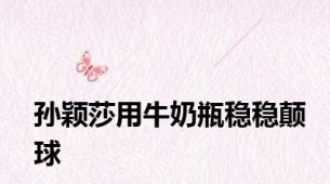 孙颖莎用牛奶瓶稳稳颠球