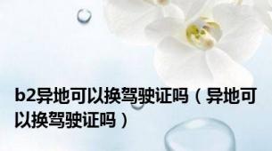 b2异地可以换驾驶证吗（异地可以换驾驶证吗）