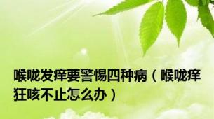 喉咙发痒要警惕四种病（喉咙痒狂咳不止怎么办）