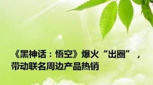 《黑神话：悟空》爆火“出圈”，带动联名周边产品热销