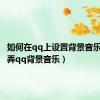 如何在qq上设置背景音乐（怎么弄qq背景音乐）