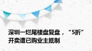 深圳一烂尾楼盘复盘，“5折”开卖遭已购业主抵制