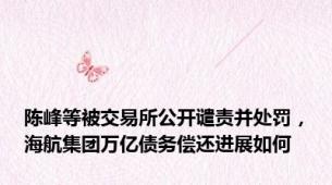 陈峰等被交易所公开谴责并处罚，海航集团万亿债务偿还进展如何