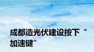 成都造光伏建设按下“加速键”