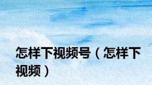 怎样下视频号（怎样下视频）