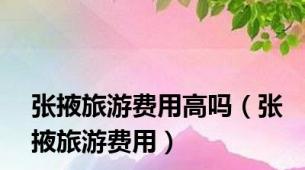 张掖旅游费用高吗（张掖旅游费用）