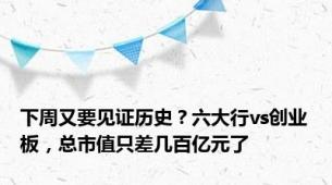 下周又要见证历史？六大行vs创业板，总市值只差几百亿元了
