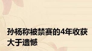 孙杨称被禁赛的4年收获大于遗憾
