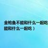 金枪鱼不能和什么一起吃（鱼不能和什么一起吃）