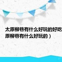 太原柳巷有什么好玩的好吃的(太原柳巷有什么好玩的)
