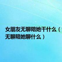 女朋友无聊陪她干什么（女朋友无聊陪她聊什么）