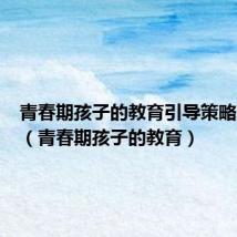 青春期孩子的教育引导策略观后感(青春期孩子的教育)