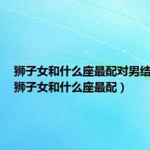 狮子女和什么座最配对男结婚呢（狮子女和什么座最配）