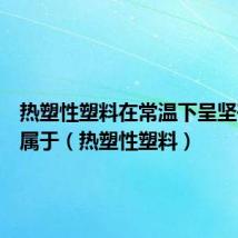 热塑性塑料在常温下呈坚硬固态属于(热塑性塑料)