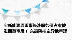宝新能源原董事长涉职务侵占案被发回重审后 广东高院指定异地审理
