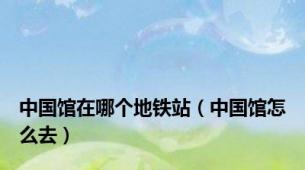 中国馆在哪个地铁站（中国馆怎么去）