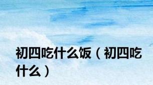 初四吃什么饭（初四吃什么）