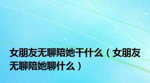 女朋友无聊陪她干什么（女朋友无聊陪她聊什么）