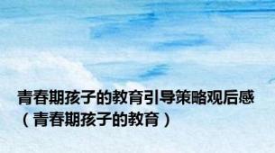 青春期孩子的教育引导策略观后感（青春期孩子的教育）