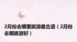 2月份去哪里旅游最合适（2月份去哪旅游好）