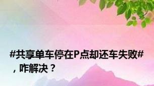 #共享单车停在P点却还车失败#，咋解决？