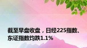 截至早盘收盘，日经225指数、东证指数均跌1.1%