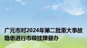 广元市对2024年第二批重大事故隐患进行市级挂牌督办