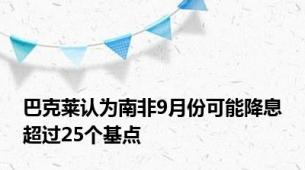 巴克莱认为南非9月份可能降息超过25个基点