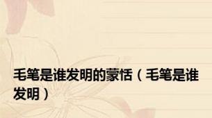 毛笔是谁发明的蒙恬（毛笔是谁发明）