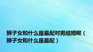 狮子女和什么座最配对男结婚呢（狮子女和什么座最配）