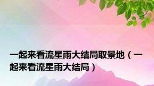 一起来看流星雨大结局取景地（一起来看流星雨大结局）