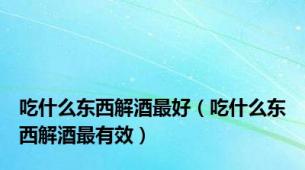 吃什么东西解酒最好（吃什么东西解酒最有效）