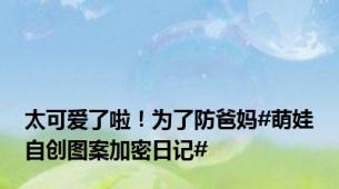 太可爱了啦！为了防爸妈#萌娃自创图案加密日记#