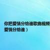 你把爱情分给谁歌曲视频（你把爱情分给谁）