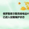 俄罗斯库尔斯克核电站4号机组已进入定期维护状态