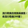 流行歌曲吉他独奏曲集（吉他独奏流行歌曲200首）