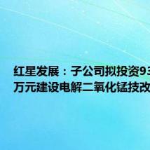 红星发展:子公司拟投资9307.58万元建设电解二氧化锰技改项目