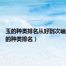玉的种类排名从好到次岫玉(玉的种类排名)