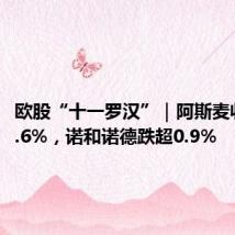 欧股“十一罗汉”｜阿斯麦收跌超2.6%，诺和诺德跌超0.9%