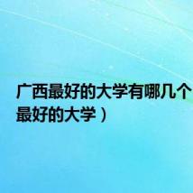 广西最好的大学有哪几个（广西最好的大学）
