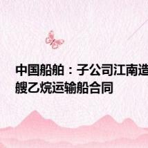中国船舶:子公司江南造船签6艘乙烷运输船合同