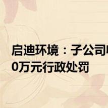 启迪环境：子公司收到10万元行政处罚